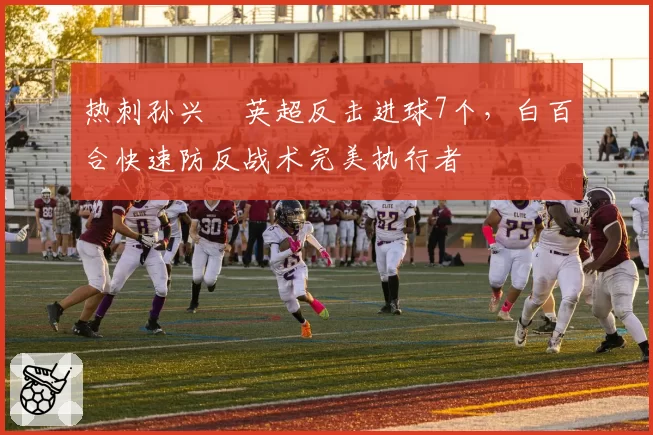 热刺孙兴慜英超反击进球7个,白百合快速防反战术完美执行者
