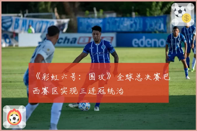 《彩虹六号:围攻》全球总决赛巴西赛区实现三连冠统治