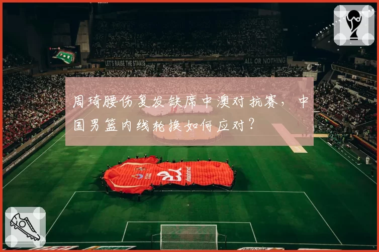 周琦腰伤复发缺席中澳对抗赛，中国男篮内线轮换如何应对？