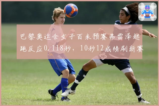 巴黎奥运会女子百米预赛弗雷泽起跑反应0.118秒，10秒12成绩刷新赛季最佳