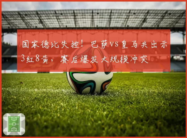 国家德比失控!巴萨vs皇马共出示3红8黄,赛后爆发大规模冲突