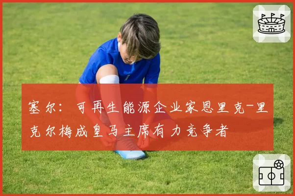 塞尔：可再生能源企业家恩里克-里克尔梅成皇马主席有力竞争者