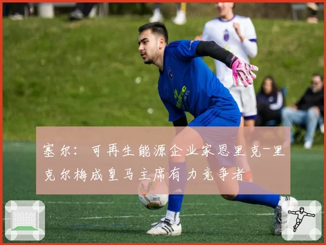 塞尔：可再生能源企业家恩里克-里克尔梅成皇马主席有力竞争者