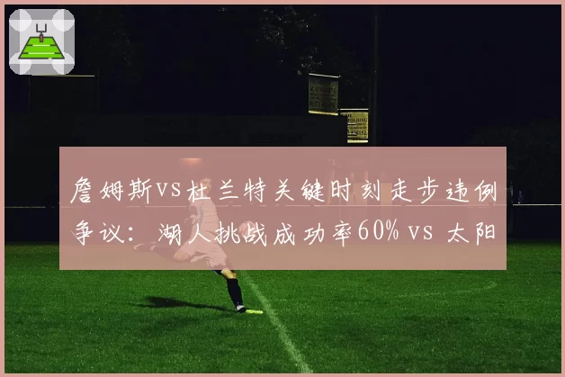 詹姆斯vs杜兰特关键时刻走步违例争议：湖人挑战成功率60% vs 太阳放弃挑战致败局