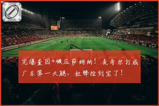 完爆奎因+碾压萨姆纳!麦考尔打成广东第一大腿,杜锋捡到宝了!