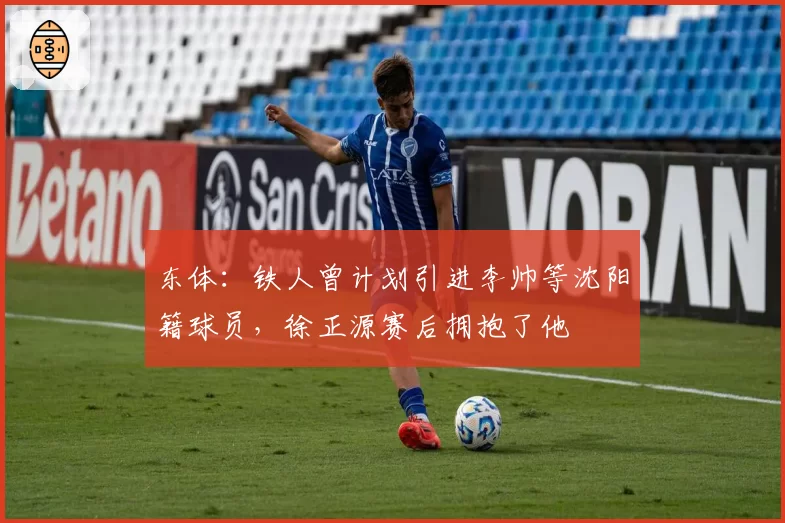 东体：铁人曾计划引进李帅等沈阳籍球员，徐正源赛后拥抱了他