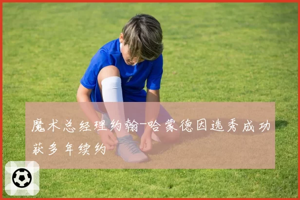 魔术总经理约翰-哈蒙德因选秀成功获多年续约