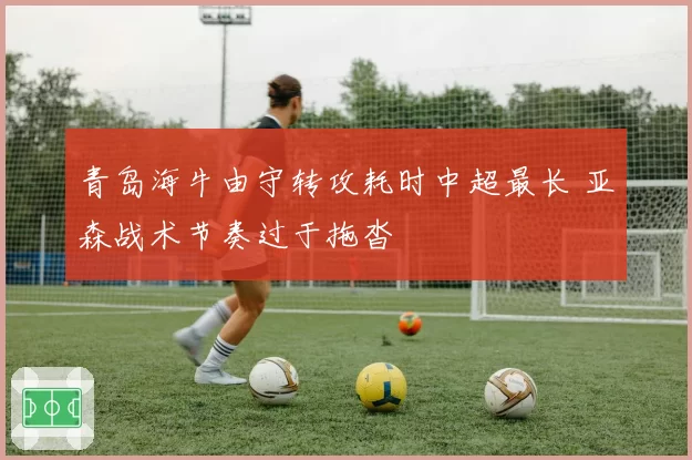 青岛海牛由守转攻耗时中超最长 亚森战术节奏过于拖沓