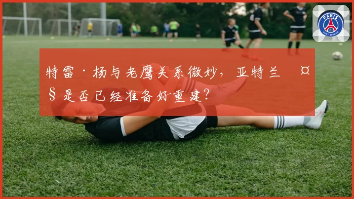 特雷·杨与老鹰关系微妙,亚特兰大是否已经准备好重建?
