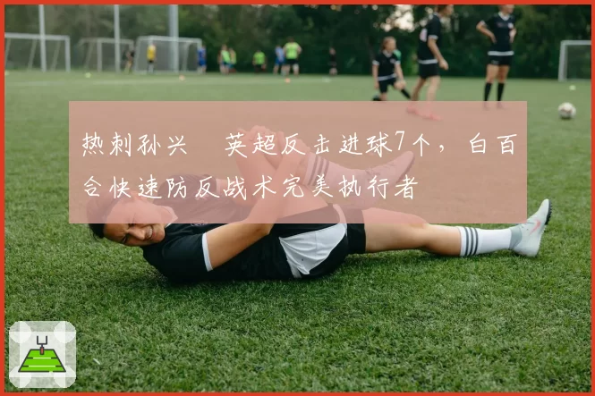 热刺孙兴慜英超反击进球7个，白百合快速防反战术完美执行者
