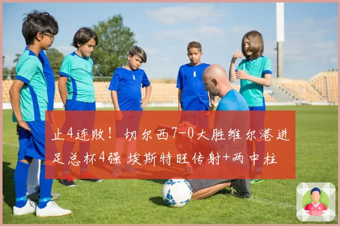 止4连败!切尔西7-0大胜维尔港进足总杯4强 埃斯特旺传射+两中柱