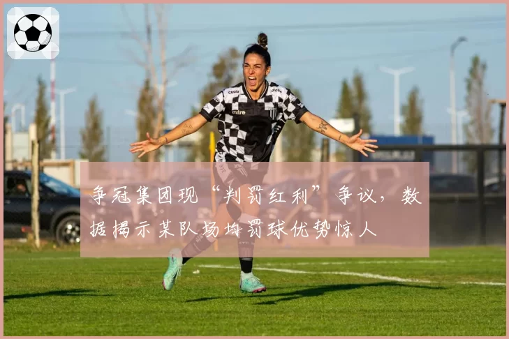 争冠集团现“判罚红利”争议，数据揭示某队场均罚球优势惊人