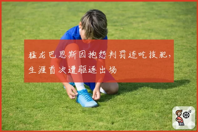 猛龙巴恩斯因抱怨判罚连吃技犯,生涯首次遭驱逐出场