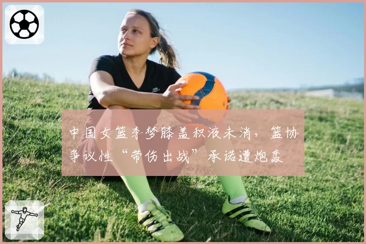 中国女篮李梦膝盖积液未消，篮协争议性“带伤出战”承诺遭炮轰
