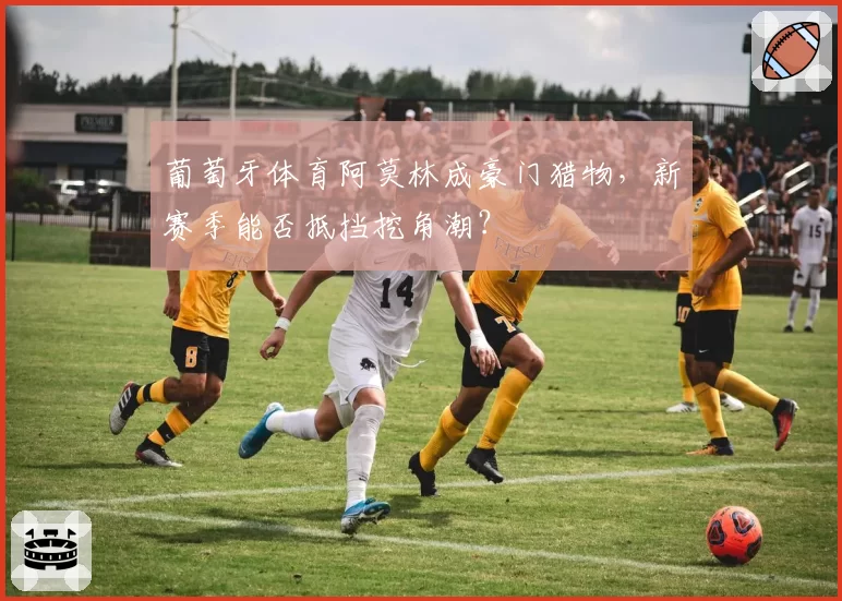 葡萄牙体育阿莫林成豪门猎物，新赛季能否抵挡挖角潮？