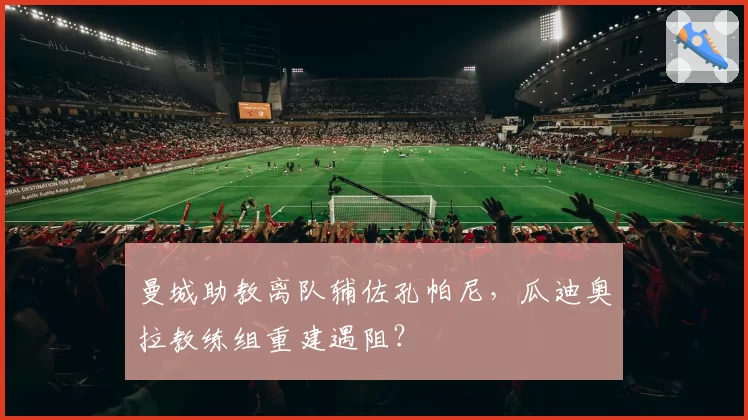 曼城助教离队辅佐孔帕尼，瓜迪奥拉教练组重建遇阻？