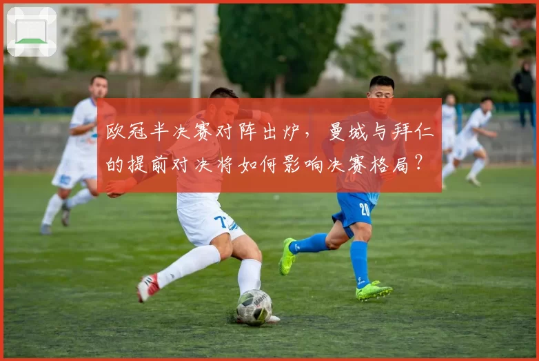 欧冠半决赛对阵出炉,曼城与拜仁的提前对决将如何影响决赛格局?