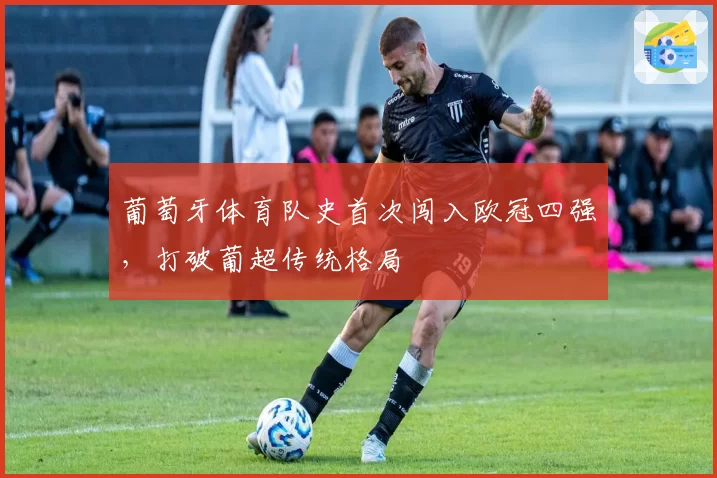 葡萄牙体育队史首次闯入欧冠四强，打破葡超传统格局