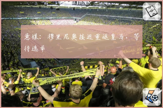 意媒：穆里尼奥接近重返皇马，等待选举