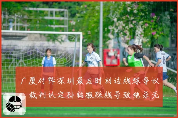 广厦对阵深圳最后时刻边线球争议，裁判认定孙铭徽踩线导致绝杀无效