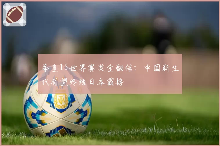 拳皇15世界赛奖金翻倍：中国新生代有望终结日本霸榜