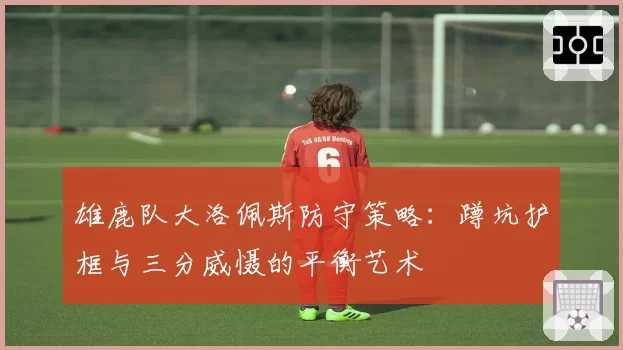 雄鹿队大洛佩斯防守策略:蹲坑护框与三分威慑的平衡艺术