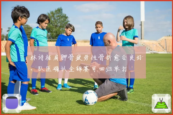 林诗栋肩胛骨疲劳性骨折愈合良好，队医确认全锦赛可回归单打