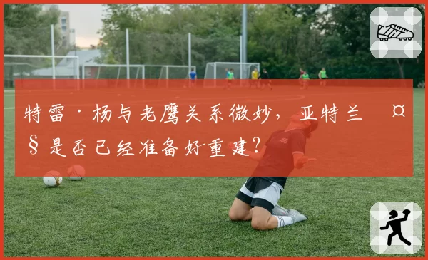 特雷·杨与老鹰关系微妙,亚特兰大是否已经准备好重建?