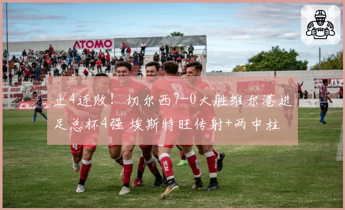 止4连败!切尔西7-0大胜维尔港进足总杯4强 埃斯特旺传射+两中柱