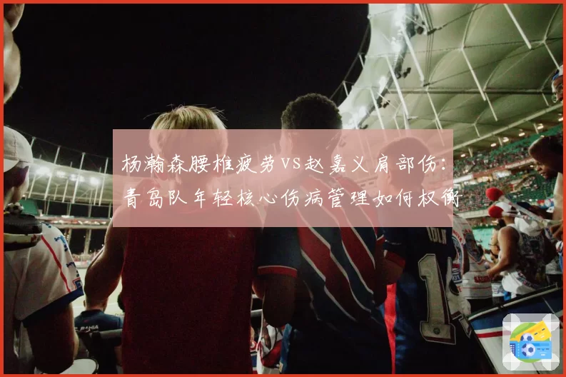 杨瀚森腰椎疲劳vs赵嘉义肩部伤：青岛队年轻核心伤病管理如何权衡？