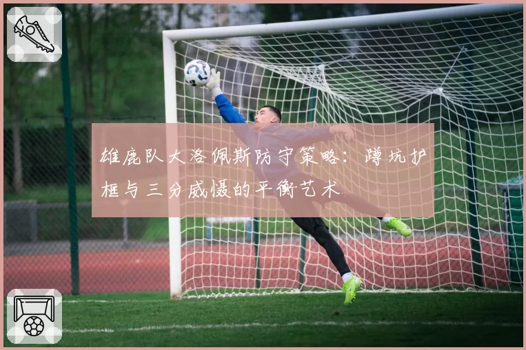 雄鹿队大洛佩斯防守策略：蹲坑护框与三分威慑的平衡艺术