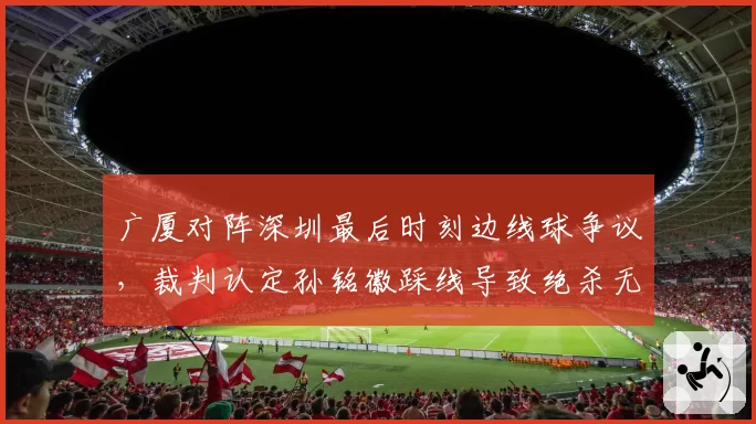 广厦对阵深圳最后时刻边线球争议，裁判认定孙铭徽踩线导致绝杀无效