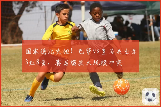 国家德比失控!巴萨vs皇马共出示3红8黄,赛后爆发大规模冲突