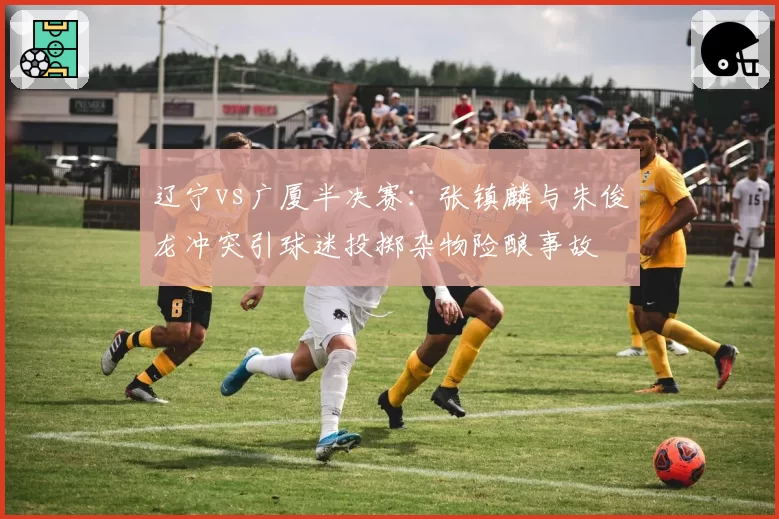 辽宁vs广厦半决赛:张镇麟与朱俊龙冲突引球迷投掷杂物险酿事故