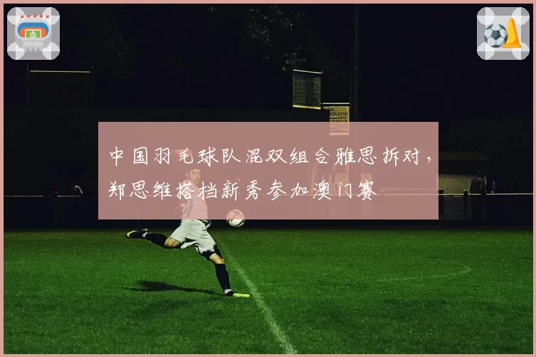 中国羽毛球队混双组合雅思拆对,郑思维搭档新秀参加澳门赛
