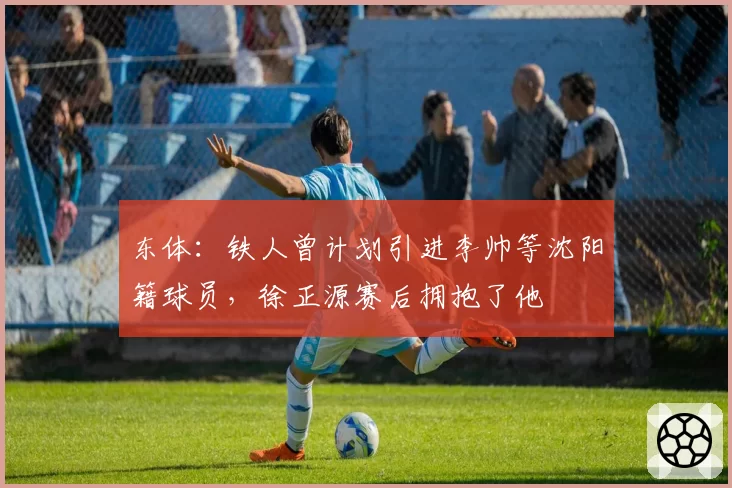 东体：铁人曾计划引进李帅等沈阳籍球员，徐正源赛后拥抱了他