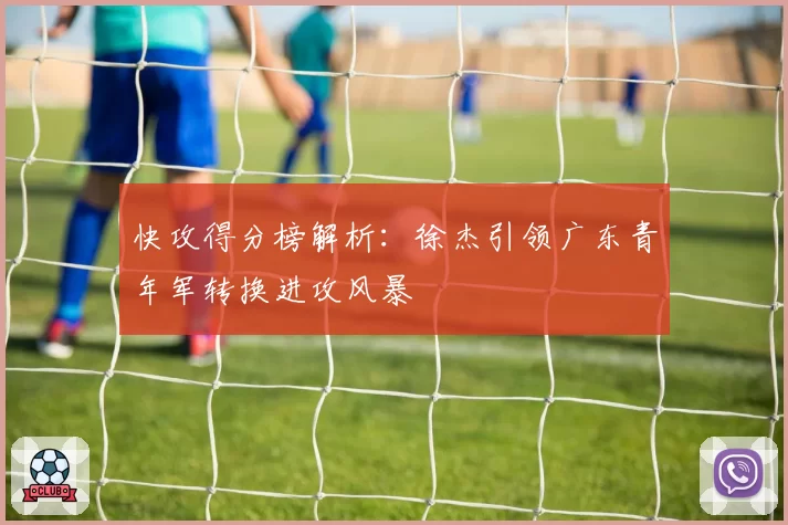 快攻得分榜解析：徐杰引领广东青年军转换进攻风暴