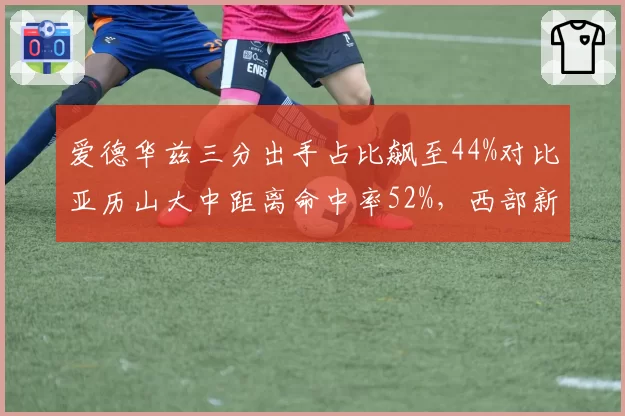 爱德华兹三分出手占比飙至44%对比亚历山大中距离命中率52%,西部新生代得分王风格对决定调__br_