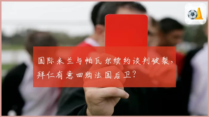 国际米兰与帕瓦尔续约谈判破裂，拜仁有意回购法国后卫？