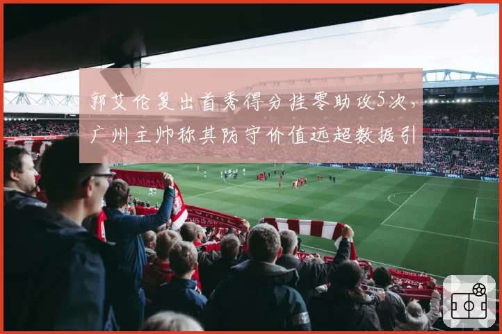 郭艾伦复出首秀得分挂零助攻5次,广州主帅称其防守价值远超数据引争议