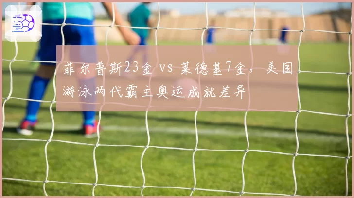 菲尔普斯23金 vs 莱德基7金，美国游泳两代霸主奥运成就差异