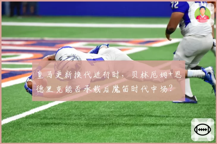 皇马更新换代进行时,贝林厄姆+恩德里克能否承载后魔笛时代中场?