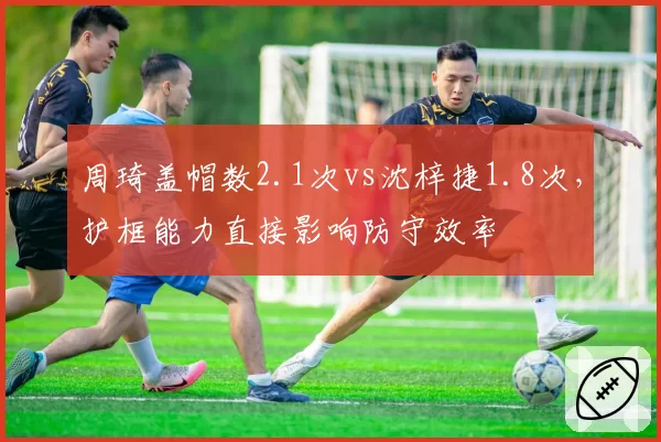 周琦盖帽数2.1次vs沈梓捷1.8次，护框能力直接影响防守效率
