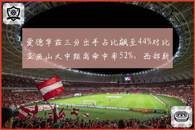 爱德华兹三分出手占比飙至44%对比亚历山大中距离命中率52%,西部新生代得分王风格对决定调__br_