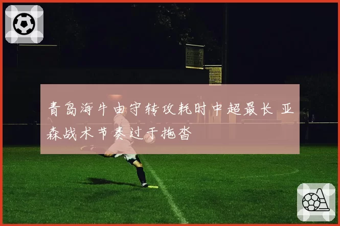 青岛海牛由守转攻耗时中超最长 亚森战术节奏过于拖沓