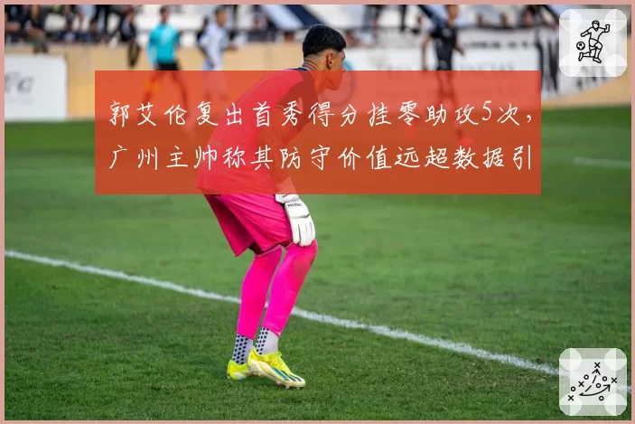 郭艾伦复出首秀得分挂零助攻5次,广州主帅称其防守价值远超数据引争议
