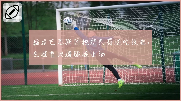 猛龙巴恩斯因抱怨判罚连吃技犯,生涯首次遭驱逐出场