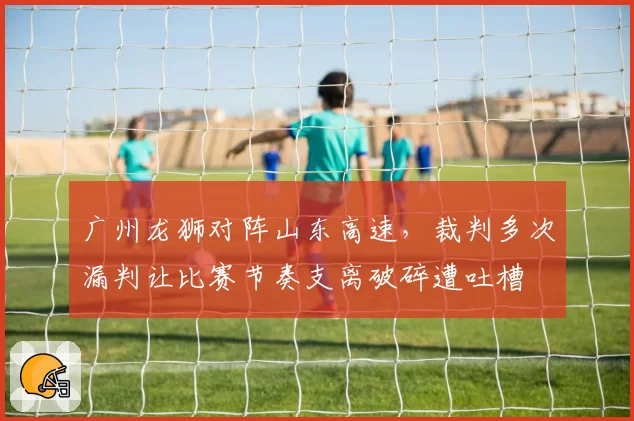 广州龙狮对阵山东高速，裁判多次漏判让比赛节奏支离破碎遭吐槽