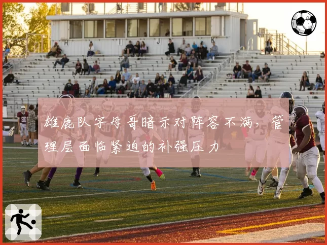 雄鹿队字母哥暗示对阵容不满，管理层面临紧迫的补强压力