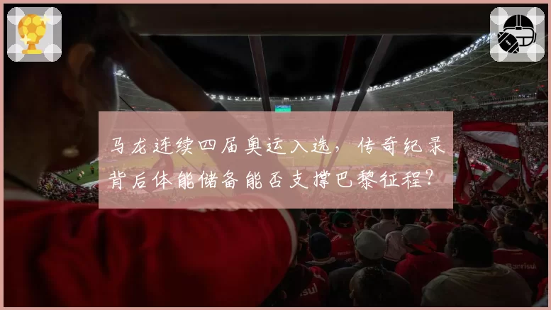 马龙连续四届奥运入选,传奇纪录背后体能储备能否支撑巴黎征程?